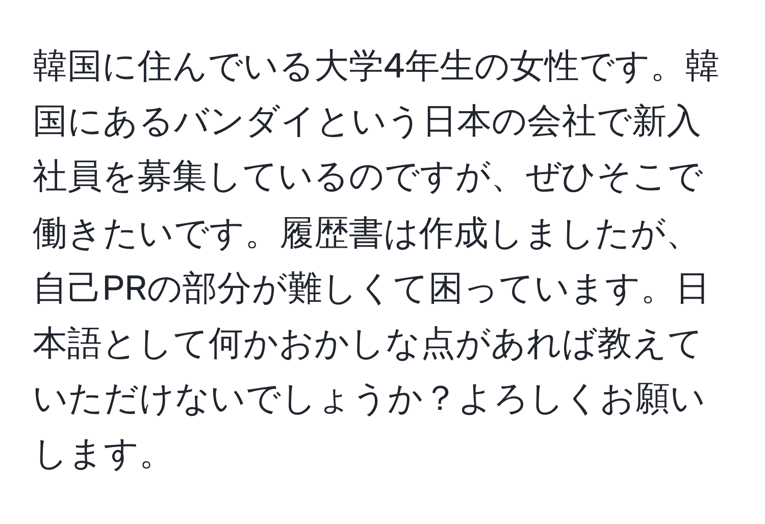 韓国に住んでいる大学4年生の女性です。韓国にあるバンダイという日本の会社で新入社員を募集しているのですが、ぜひそこで働きたいです。履歴書は作成しましたが、自己PRの部分が難しくて困っています。日本語として何かおかしな点があれば教えていただけないでしょうか？よろしくお願いします。