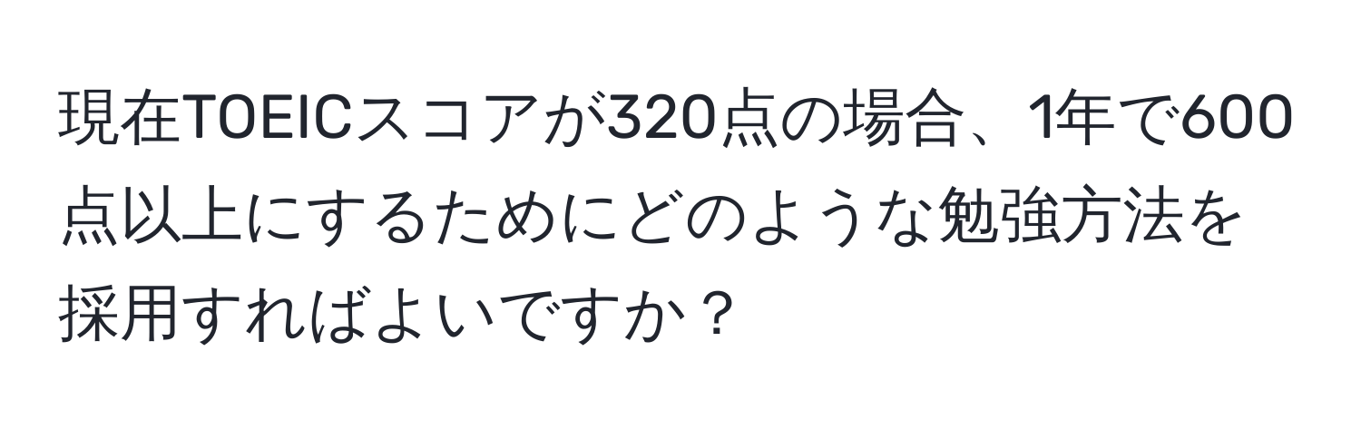 現在TOEICスコアが320点の場合、1年で600点以上にするためにどのような勉強方法を採用すればよいですか？