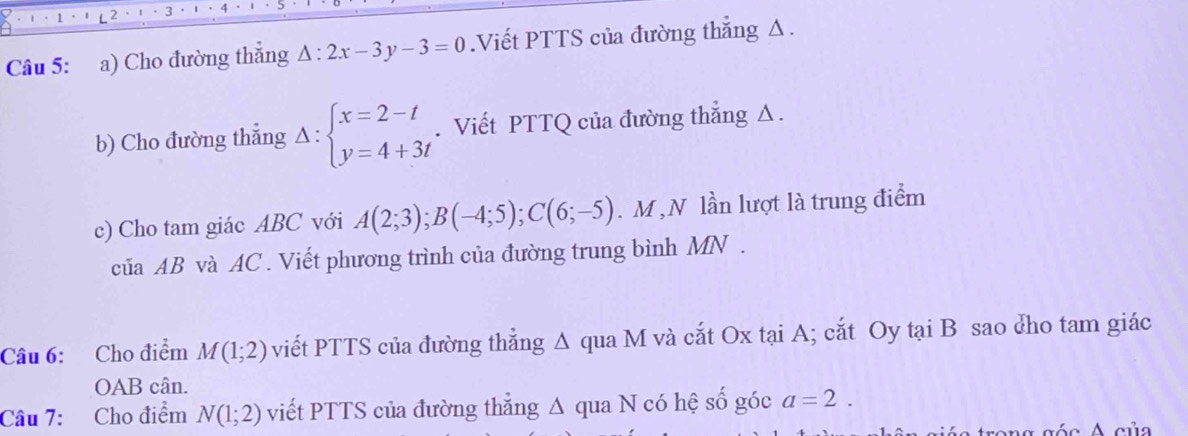 Cho đường thẳng △ :2x-3y-3=0.Viết PTTS của đường thẳng Δ. 
b) Cho đường thẳng Delta :beginarrayl x=2-t y=4+3tendarray.. Viết PTTQ của đường thẳng Δ. 
c) Cho tam giác ABC với A(2;3); B(-4;5); C(6;-5). M , N lần lượt là trung điểm 
của AB và AC. Viết phương trình của đường trung bình MN. 
Câu 6: Cho điểm M(1;2) viết PTTS của đường thẳng A qua M và cắt Ox tại A; cắt Oy tại B sao cho tam giác 
OAB cân. 
Câu 7: Cho điểm N(1;2) viết PTTS của đường thẳng Δ qua N có hệ số góc a=2. 
a g ó c A của