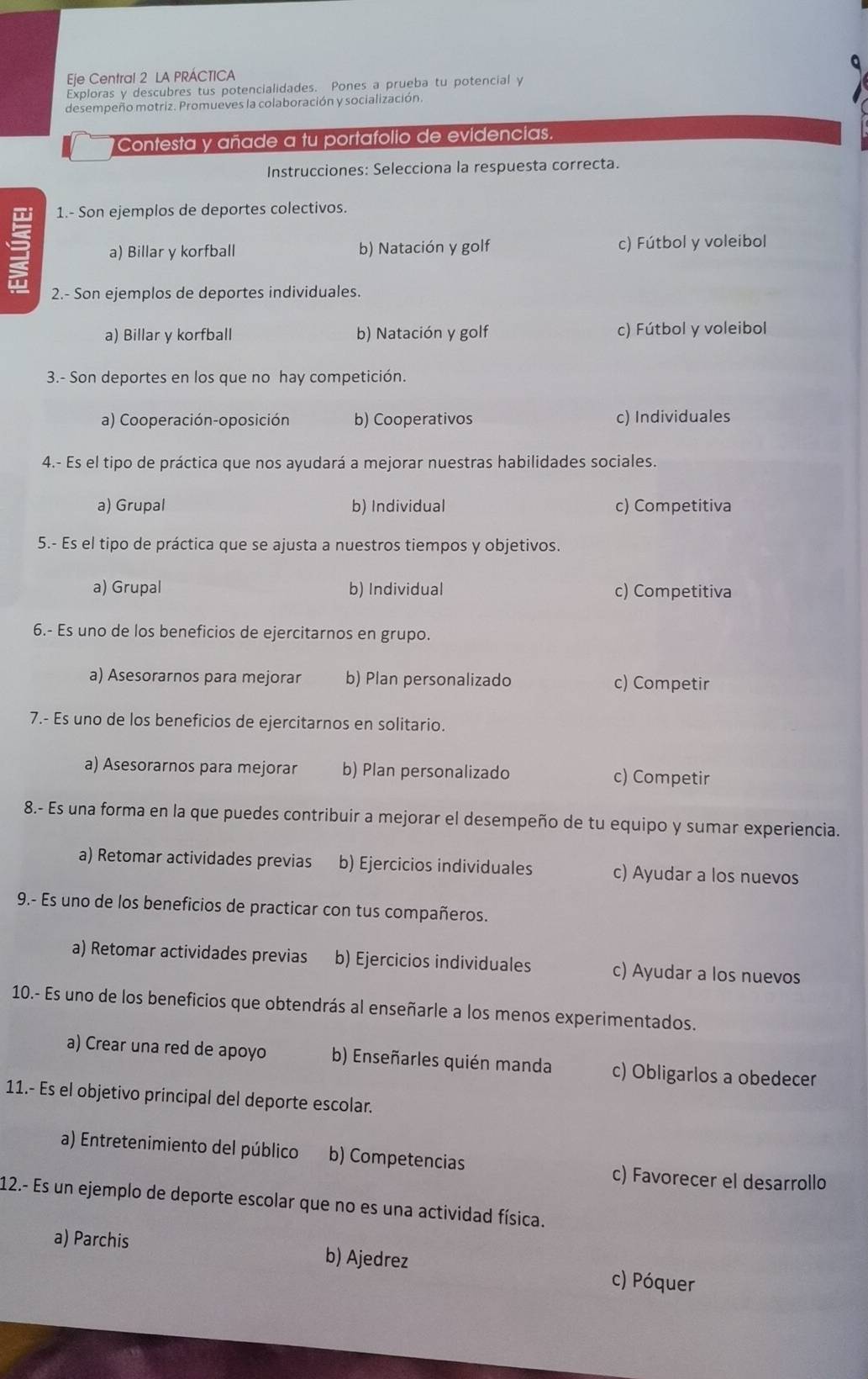 Eje Central 2 LA PRÁCTICA
Exploras y descubres tus potencialidades. Pones a prueba tu potencial y
desempeño motriz. Promueves la colaboración y socialización.
Contesta y añade a tu portafolio de evidencias.
Instrucciones: Selecciona la respuesta correcta.
1.- Son ejemplos de deportes colectivos.
a) Billar y korfball b) Natación y golf c) Fútbol y voleibol
2.- Son ejemplos de deportes individuales.
a) Billar y korfball b) Natación y golf c) Fútbol y voleibol
3.- Son deportes en los que no hay competición.
a) Cooperación-oposición b) Cooperativos c) Individuales
4.- Es el tipo de práctica que nos ayudará a mejorar nuestras habilidades sociales.
a) Grupal b) Individual c) Competitiva
5.- Es el tipo de práctica que se ajusta a nuestros tiempos y objetivos.
a) Grupal b) Individual c) Competitiva
6.- Es uno de los beneficios de ejercitarnos en grupo.
a) Asesorarnos para mejorar b) Plan personalizado c) Competir
7.- Es uno de los beneficios de ejercitarnos en solitario.
a) Asesorarnos para mejorar b) Plan personalizado c) Competir
8.- Es una forma en la que puedes contribuir a mejorar el desempeño de tu equipo y sumar experiencia.
a) Retomar actividades previas b) Ejercicios individuales c) Ayudar a los nuevos
9.- Es uno de los beneficios de practicar con tus compañeros.
a) Retomar actividades previas b) Ejercicios individuales c) Ayudar a los nuevos
10.- Es uno de los beneficios que obtendrás al enseñarle a los menos experimentados.
a) Crear una red de apoyo b) Enseñarles quién manda c) Obligarlos a obedecer
11.- Es el objetivo principal del deporte escolar.
a) Entretenimiento del público b) Competencias c) Favorecer el desarrollo
12.- Es un ejemplo de deporte escolar que no es una actividad física.
a) Parchis b) Ajedrez c) Póquer