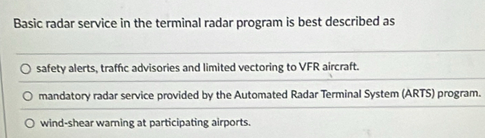 Basic radar service in the terminal radar program is best described as
safety alerts, traffic advisories and limited vectoring to VFR aircraft.
mandatory radar service provided by the Automated Radar Terminal System (ARTS) program.
wind-shear warning at participating airports.