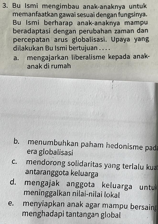 Bu Ismi mengimbau anak-anaknya untuk
memanfaatkan gawai sesuai dengan fungsinya.
Bu Ismi berharap anak-anaknya mampu
beradaptasi dengan perubahan zaman dan
percepatan arus globalisasi. Upaya yang
dilakukan Bu Ismi bertujuan . . . .
a. mengajarkan liberalisme kepada anak-
anak di rumah
b. menumbuhkan paham hedonisme pada
era globalisasi
c. mendorong solidaritas yang terlalu kuat
antaranggota keluarga
d. mengajak anggota keluarga untuk
meninggalkan nilai-nilai lokal
e. menyiapkan anak agar mampu bersaing
menghadapi tantangan global