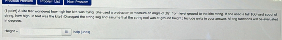 Problem List Next Problem 
(1 point) A kite flier wondered how high her kite was flying. She used a protractor to measure an angle of 38° from level ground to the kite string. If she used a full 100 yard spool of 
string, how high, in feet was the kite? (Disregard the string sag and assume that the string reel was at ground height.) Include units in your answer. All trig functions will be evaluated 
in degrees. 
Height = = □ :s help (units)