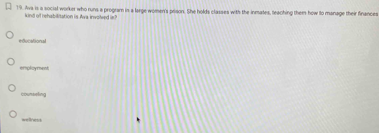 Ava is a social worker who runs a program in a large women's prison. She holds classes with the inmates, teaching them how to manage their finances
kind of rehabilitation is Ava involved in?
educational
employment
counseling
wellness