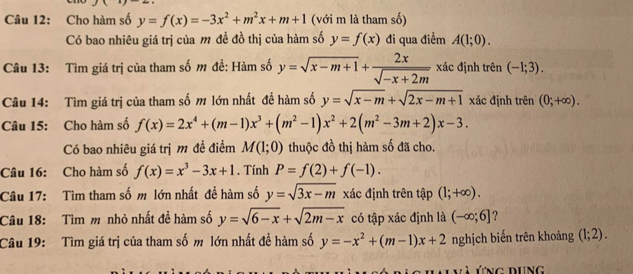 Cho hàm số y=f(x)=-3x^2+m^2x+m+1 (với m là tham số) 
Có bao nhiêu giá trị của m đề đồ thị của hàm số y=f(x) đi qua điểm A(1;0). 
Câu 13: Tìm giá trị của tham số m đề: Hàm số y=sqrt(x-m+1)+ 2x/sqrt(-x+2m)  xác định trên (-1;3). 
Câu 14: Tìm giá trị của tham số m lớn nhất đề hàm số y=sqrt(x-m)+sqrt(2x-m+1) xác định trên (0;+∈fty ). 
Câu 15: Cho hàm số f(x)=2x^4+(m-1)x^3+(m^2-1)x^2+2(m^2-3m+2)x-3. 
Có bao nhiêu giá trị m đề điểm M(1;0) thuộc đồ thị hàm số đã cho. 
Câu 16: Cho hàm số f(x)=x^3-3x+1. Tính P=f(2)+f(-1). 
Câu 17: Tìm tham số m lớn nhất đề hàm số y=sqrt(3x-m) xác định trên tập (1;+∈fty ). 
Câu 18: Tìm m nhỏ nhất đề hàm số y=sqrt(6-x)+sqrt(2m-x) có tập xác định là (-∈fty ;6] ? 
Câu 19: Tìm giá trị của tham số m lớn nhất đề hàm số y=-x^2+(m-1)x+2 nghịch biến trên khoảng (1;2). 
ứng dung