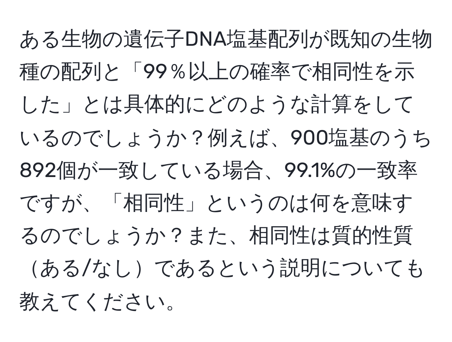 ある生物の遺伝子DNA塩基配列が既知の生物種の配列と「99％以上の確率で相同性を示した」とは具体的にどのような計算をしているのでしょうか？例えば、900塩基のうち892個が一致している場合、99.1%の一致率ですが、「相同性」というのは何を意味するのでしょうか？また、相同性は質的性質ある/なしであるという説明についても教えてください。