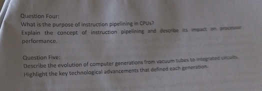 Question Four: 
What is the purpose of instruction pipelining in CPUs? 
Explain the concept of instruction pipelining and describe its impact on processor 
performance. 
Question Five: 
Describe the evolution of computer generations from vacuum tubes to integrated circults. 
Highlight the key technological advancements that defined each generation.