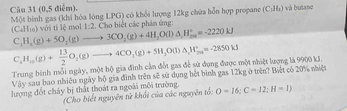 (0,5 điểm). (C_3H_8) và butane 
Một bình gas (khí hóa lỏng LPG) có khối lượng 12kg chứa hỗn hợp propane
(C_4H_10) với tỉ lệ mol 1:2. Cho biết các phản ứng:
C_3H_8(g)+5O_2(g)to 3CO_2(g)+4H_2O(l)△ _rH_(298)°=-2220kJ
C_4H_10(g)+ 13/2 O_2(g)to 4CO_2(g)+5H_2O(l)△ _rH_(298)°=-2850kJ
Trung bình mỗi ngày, một hộ gia đình cần đốt gas để sử dụng được một nhiệt lượng là 9900 kJ. 
Vậy sau bao nhiêu ngày hộ gia đình trên sẽ sử dụng hết bình gas 12kg ở trên? Biết có 20% nhiệt 
lượng đốt cháy bị thất thoát ra ngoài môi trường. 
(Cho biết nguyên tử khổi của các nguyên tổ: O=16;C=12;H=1)