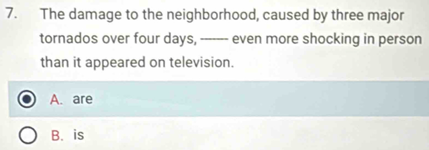 The damage to the neighborhood, caused by three major
tornados over four days, ------- even more shocking in person
than it appeared on television.
A. are
B. is