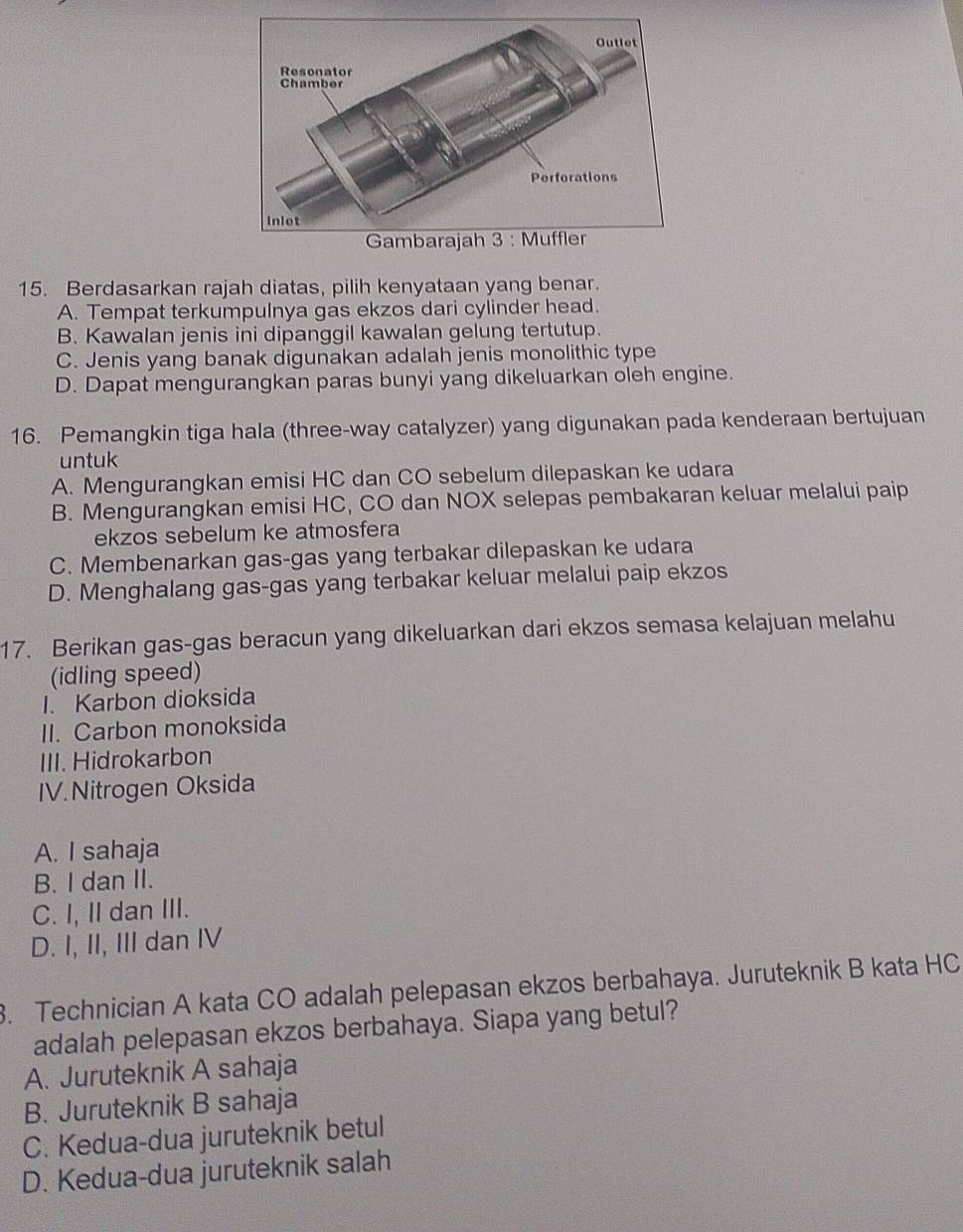 Berdasarkan rajah diatas, pilih kenyataan yang benar.
A. Tempat terkumpulnya gas ekzos dari cylinder head.
B. Kawalan jenis ini dipanggil kawalan gelung tertutup.
C. Jenis yang banak digunakan adalah jenis monolithic type
D. Dapat mengurangkan paras bunyi yang dikeluarkan oleh engine.
16. Pemangkin tiga hala (three-way catalyzer) yang digunakan pada kenderaan bertujuan
untuk
A. Mengurangkan emisi HC dan CO sebelum dilepaskan ke udara
B. Mengurangkan emisi HC, CO dan NOX selepas pembakaran keluar melalui paip
ekzos sebelum ke atmosfera
C. Membenarkan gas-gas yang terbakar dilepaskan ke udara
D. Menghalang gas-gas yang terbakar keluar melalui paip ekzos
17. Berikan gas-gas beracun yang dikeluarkan dari ekzos semasa kelajuan melahu
(idling speed)
I. Karbon dioksida
II. Carbon monoksida
III. Hidrokarbon
IV. Nitrogen Oksida
A. I sahaja
B. I dan II.
C. I, II dan III.
D. I, II, III dan IV
3. Technician A kata CO adalah pelepasan ekzos berbahaya. Juruteknik B kata HC
adalah pelepasan ekzos berbahaya. Siapa yang betul?
A. Juruteknik A sahaja
B. Juruteknik B sahaja
C. Kedua-dua juruteknik betul
D. Kedua-dua juruteknik salah