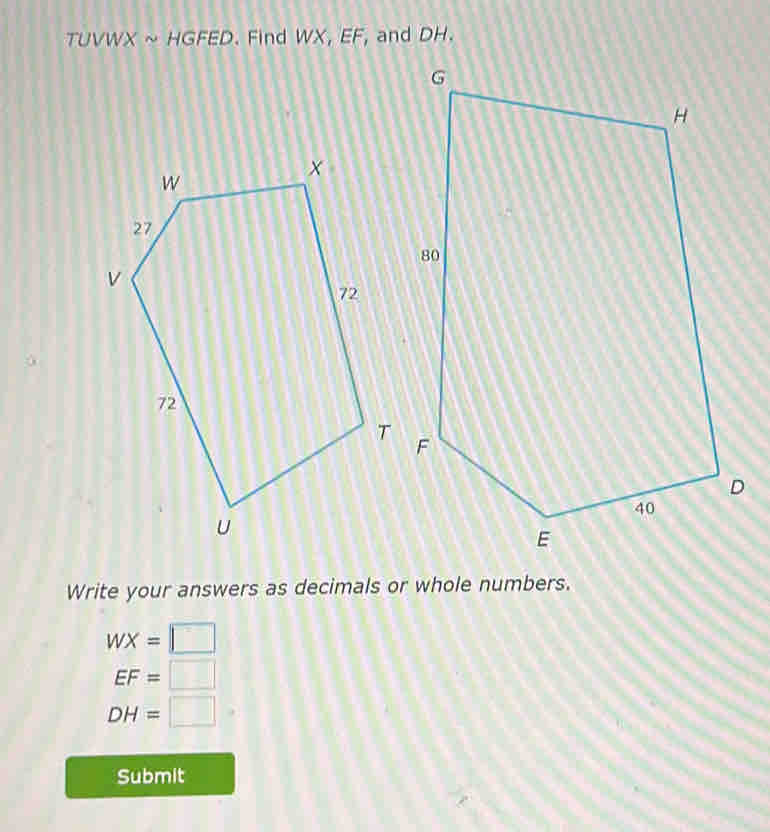 TUVWX ~ HG FED. Find WX, EF, and DH. 
Write your answers as decimals or whole numbers.
WX=□
EF=□
DH=□
Submit
