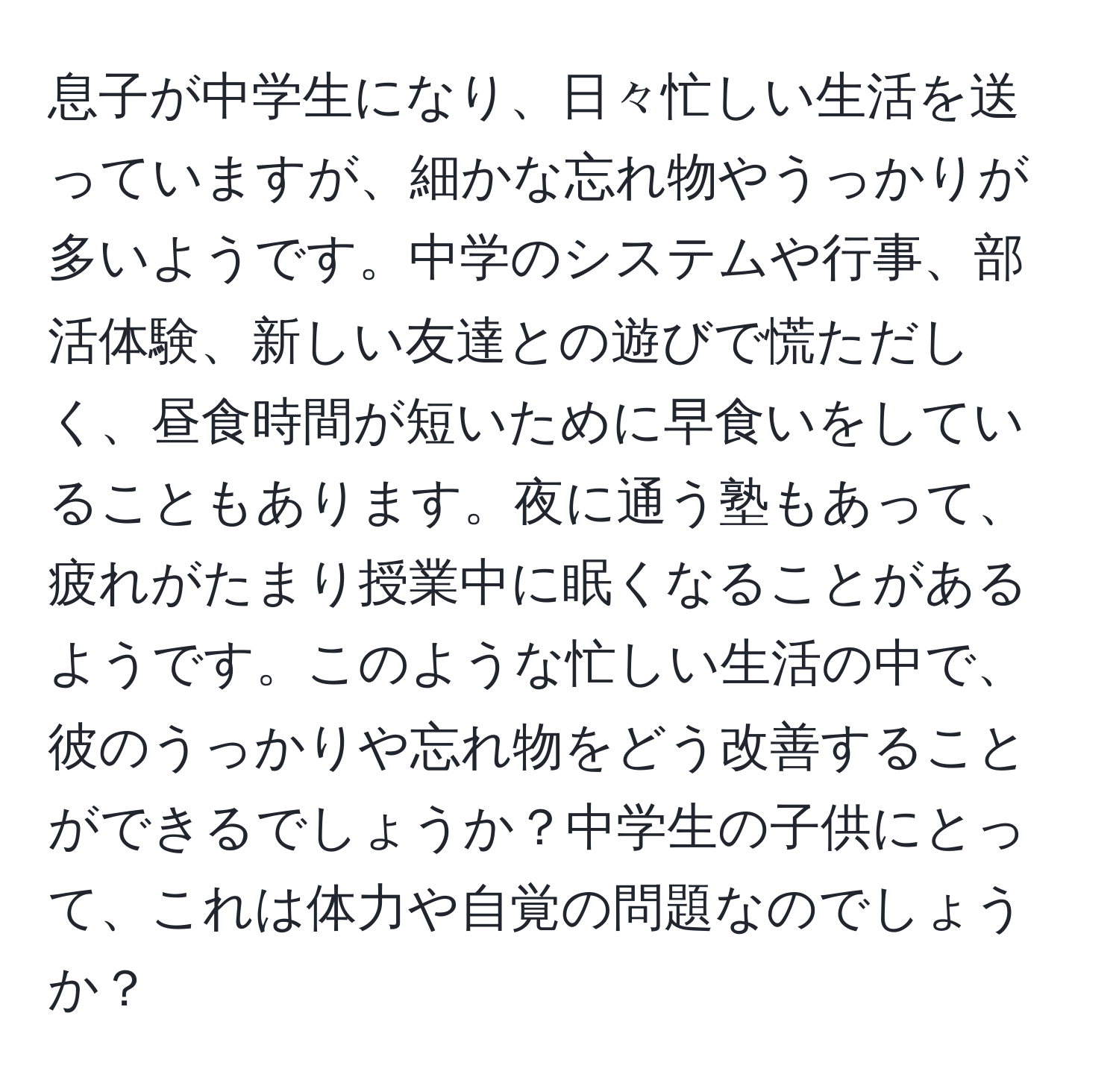 息子が中学生になり、日々忙しい生活を送っていますが、細かな忘れ物やうっかりが多いようです。中学のシステムや行事、部活体験、新しい友達との遊びで慌ただしく、昼食時間が短いために早食いをしていることもあります。夜に通う塾もあって、疲れがたまり授業中に眠くなることがあるようです。このような忙しい生活の中で、彼のうっかりや忘れ物をどう改善することができるでしょうか？中学生の子供にとって、これは体力や自覚の問題なのでしょうか？