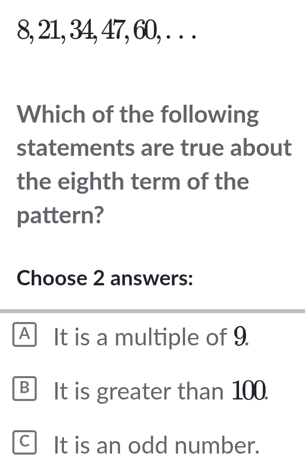 8, 21, 34, 47, 60, . . .
Which of the following
statements are true about
the eighth term of the
pattern?
Choose 2 answers:
Al It is a multiple of 9.
B It is greater than 100.
C It is an odd number.