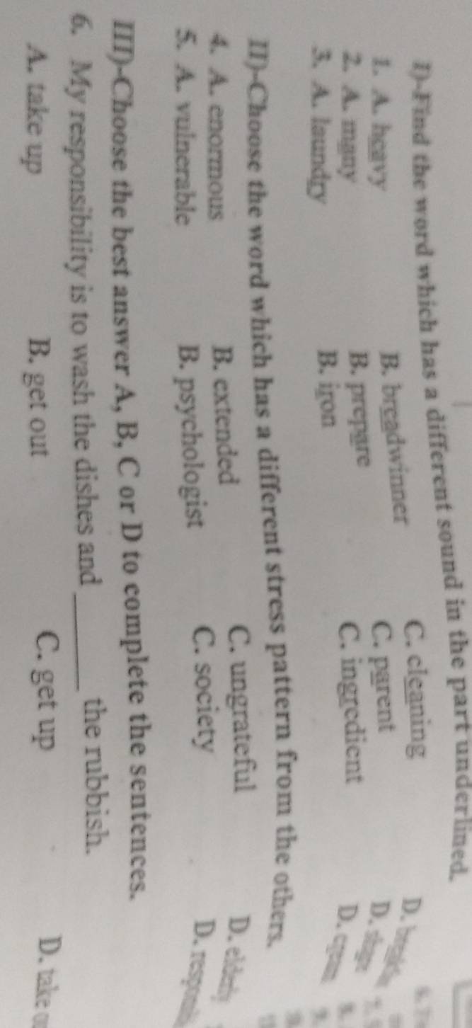 Find the word which has a different sound in the part underlined.
C. cleaning
57
B. breadwinner
D. brgakla 
1. A. hgavy C. parent
D. shg
2. A. mgny
B. prepare
3. A. laundry B. iron C. ingredient
3.
D. cyan ,
II)-Choose the word which has a different stress pattern from the others.
4. A. enormous B. extended C. ungrateful D. elderly
5. A. vulnerable B. psychologist
C. society
D. respon
III)-Choose the best answer A, B, C or D to complete the sentences.
6. My responsibility is to wash the dishes and_
the rubbish.
A. take up B. get out
C. get up D. take or