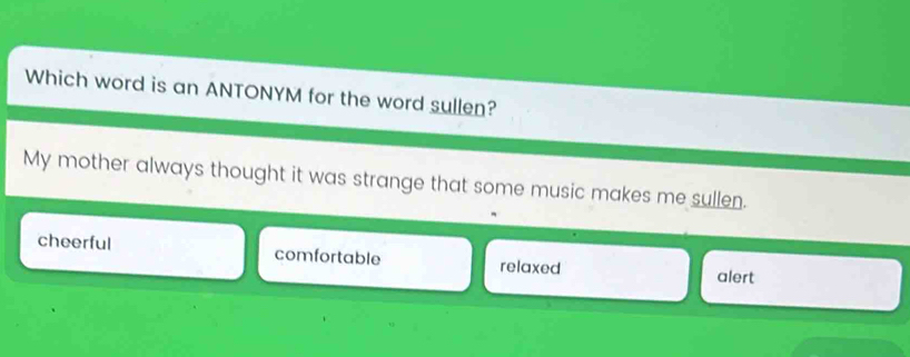 Which word is an ANTONYM for the word sullen?
My mother always thought it was strange that some music makes me sullen.
cheerful comfortable relaxed
alert