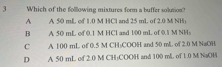 Which of the following mixtures form a buffer solution?
A A 50 mL of 1.0 M HCl and 25 mL of 2.0MNH_3
B A 50 mL of 0.1 M HCl and 100 mL of 0. 1M NH_3
C A 100 mL of 0. 5MCH_3 COOH and 50 mL of 2.0 M NaOH
D A 50 mL of 2.0 MCH_3COOH and 100 mL of 1.0 M NaOH