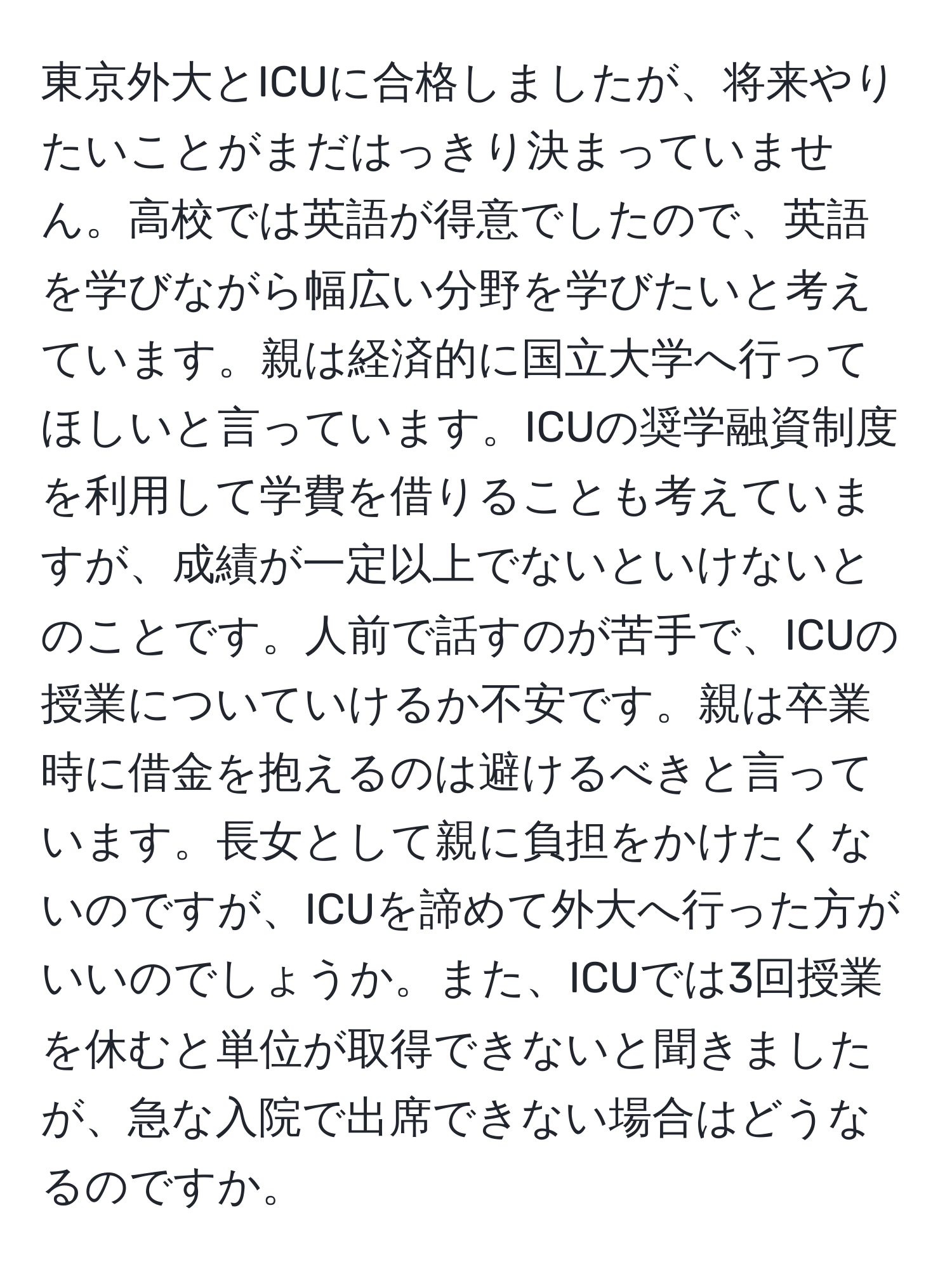 東京外大とICUに合格しましたが、将来やりたいことがまだはっきり決まっていません。高校では英語が得意でしたので、英語を学びながら幅広い分野を学びたいと考えています。親は経済的に国立大学へ行ってほしいと言っています。ICUの奨学融資制度を利用して学費を借りることも考えていますが、成績が一定以上でないといけないとのことです。人前で話すのが苦手で、ICUの授業についていけるか不安です。親は卒業時に借金を抱えるのは避けるべきと言っています。長女として親に負担をかけたくないのですが、ICUを諦めて外大へ行った方がいいのでしょうか。また、ICUでは3回授業を休むと単位が取得できないと聞きましたが、急な入院で出席できない場合はどうなるのですか。