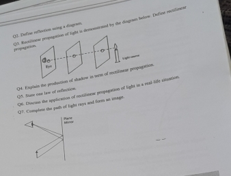 QJ. Define eeflection ming a diagram 
Q3. Rectilinear propogation of light is demonstrated by the diagram below. Define enctilines propagition. 
Ligh eeares 
Eyr 
Q4. Explain the production of shadow in torm of rectilinear propogation Q3. Suse one law of reflection 
Q6. Discins the application of recrilinear propagation of light in a real-life situation 
Complese the path of light rays and form an image.