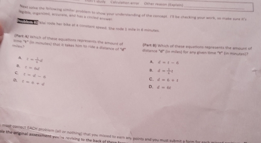 Calculation error Other reason (Explain)
Next solve the lollowing similar problem to show your understanding of the concept. I'll be checking your work, so make sure it's
legible, organized, accurate, and has a circled answer
on n Mai rode her bike at a constant speed. She rode 1 mile in 6 minutes.
(Part A) Which of these equations represents the amount of (Part B) Which of these equations represents the amount of
mites? time '''t''' (in minutes) that it takes him to ride a distance of 'd'' distance '''d''' (in miles) for any given time '''t''' (in minutes)?
A =- 1/2 d
A. d=t-6
B. t=6d
8. d= 1/6 t
c t=d-6
D. t=6+d
C. d=6+t
D. d=6t
e must correct EACH problem (all or nothing) that you missed to earn any points and you must submit a form for earh
ole the original assessment you're revising to the back of they