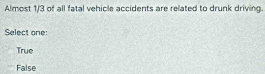 Almost 1/3 of all fatal vehicle accidents are related to drunk driving.
Select one:
True
False