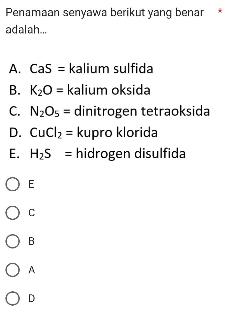 Penamaan senyawa berikut yang benar *
adalah...
A. CaS= kalium sulfida
B. K_2O= kalium oksida
C. N_2O_5= dinitrogen tetraoksida
D. CuCl_2= kupro klorida
E. H_2S= hidrogen disulfida
E
C
B
A
D