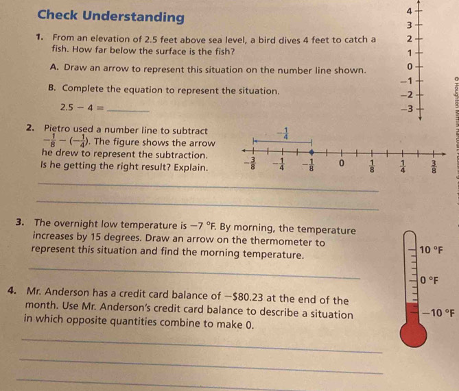 Check Understanding 
1. From an elevation of 2.5 feet above sea level, a bird dives 4 feet to catch a 
fish. How far below the surface is the fish?
A. Draw an arrow to represent this situation on the number line shown. 
- 0
B. Complete the equation to represent the situation.
2.5-4= _
2. Pietro used a number line to subtract
- 1/8 -(- 1/4 ). The figure shows the arrow
he drew to represent the subtraction.
Is he getting the right result? Explain.
_
_
3. The overnight low temperature is -7°F. By morning, the temperature
increases by 15 degrees. Draw an arrow on the thermometer to
represent this situation and find the morning temperature.
_
4. Mr. Anderson has a credit card balance of —$80.23 at the end of the
month. Use Mr. Anderson’s credit card balance to describe a situation 
in which opposite quantities combine to make 0.
_
_
_