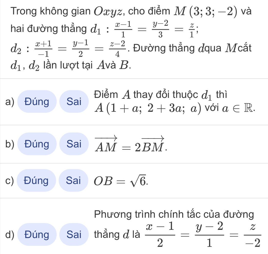 Trong không gian Oxyz, cho điểm M(3;3;-2) và
hai đường thẳng d_1^(frac x-1)1= (y-2)/3 = z/1 ;
d_2: (x+1)/-1 = (y-1)/2 = (z-2)/4 . Đường thẳng dqua Mcắt
d_1, d_2 lần lượt tại Avà B.
Điểm A thay đổi thuộc d_1 thì
a) Đúng Sai với a∈ R.
A(1+a;2+3a;a)
b) Đúng Sai vector AM=2vector BM.
c) Đúng Sai OB=sqrt(6).
Phương trình chính tắc của đường
d) Đúng Sai thẳng đ là  (x-1)/2 = (y-2)/1 = z/-2 