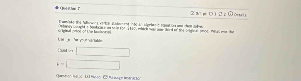 □0/1 pt つ 3 2 Details 
Translate the following verbal statement into an algebraic equation and then solve: 
Delaney bought a bookcase on sale for $180, which was one-third of the original price. What was the 
original price of the bookcase? 
Use p _ for your variable. 
Equation □
p=□
Question Help: * Video * Message instructor