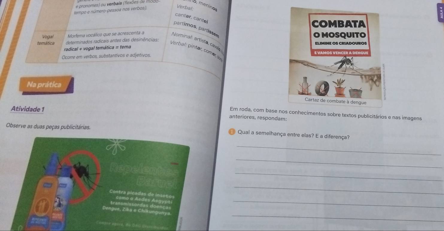 pronomes) ou verbais (flexões de modo- o, meninos 
tempo e número-pessoa nos verbos). Verbal: 
cantar, cantei 
partimos, partissem 
Vogal Morfema vocálico que se acrescenta a Nominal artista, cavao 
temática determinados radicais antes das desinências: 
radical + vogal temática = tema 
Verbal: pintar, comer 
Ocorre em verbos, substantivos e adjetivos. 
Na prática 
Atividade 1 
Em roda, com base necimentos sobre textos publicitários e nas imagens 
anteriores, respondam: 
Observe as duas peças publicitárias. 
1) Qual a semelhança entre elas? E a diferença? 
_ 
_ 
_ 
_ 
_ 
_