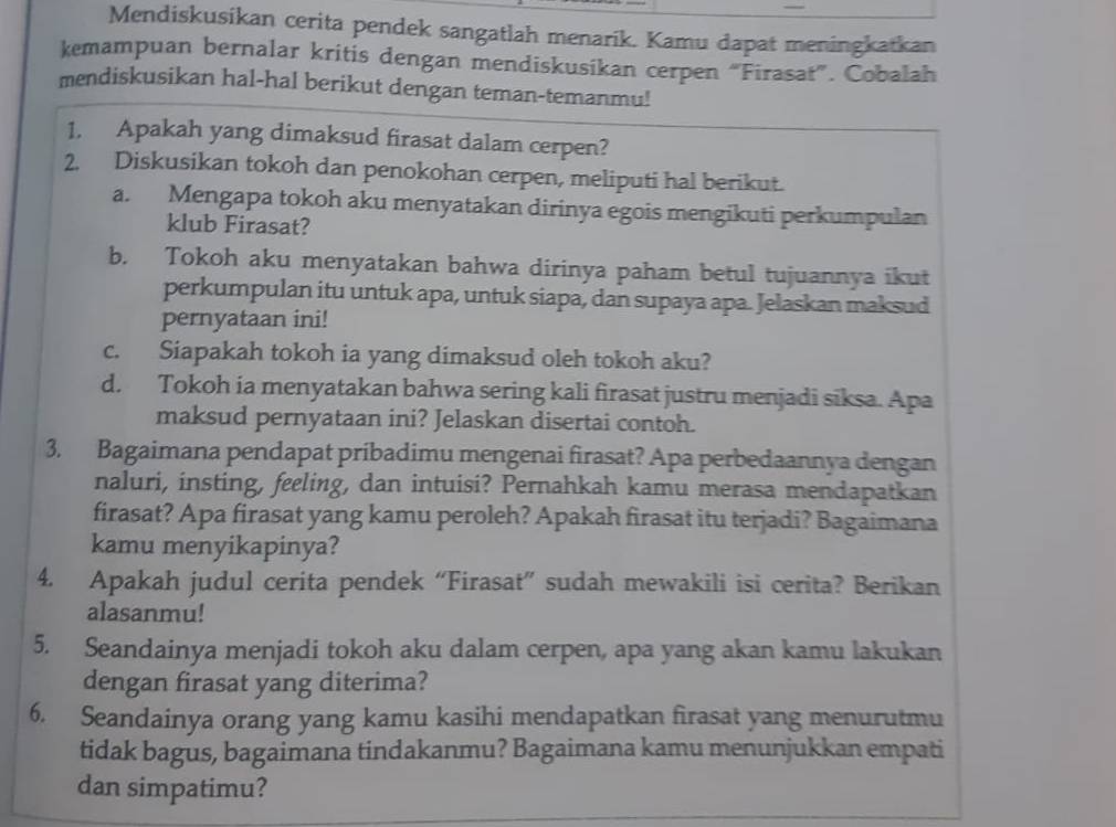 Mendiskusikan cerita pendek sangatlah menarik. Kamu dapat meningkatkan
kemampuan bernalar kritis dengan mendiskusikan cerpen “Firasat”. Cobalah
mendiskusikan hal-hal berikut dengan teman-temanmu!
1. Apakah yang dimaksud firasat dalam cerpen?
2. Diskusikan tokoh dan penokohan cerpen, meliputi hal berikut.
a. Mengapa tokoh aku menyatakan dirinya egois mengikuti perkumpulan
klub Firasat?
b. Tokoh aku menyatakan bahwa dirinya paham betul tujuannya ikut
perkumpulan itu untuk apa, untuk siapa, dan supaya apa. Jelaskan maksud
pernyataan ini!
c. Siapakah tokoh ia yang dimaksud oleh tokoh aku?
d. Tokoh ia menyatakan bahwa sering kali firasat justru menjadi siksa. Apa
maksud pernyataan ini? Jelaskan disertai contoh.
3. Bagaimana pendapat pribadimu mengenai firasat? Apa perbedaannya dengan
naluri, insting, feeling, dan intuisi? Pernahkah kamu merasa mendapatkan
firasat? Apa firasat yang kamu peroleh? Apakah firasat itu terjadi? Bagaimana
kamu menyikapinya?
4. Apakah judul cerita pendek “Firasat” sudah mewakili isi cerita? Berikan
alasanmu!
5. Seandainya menjadi tokoh aku dalam cerpen, apa yang akan kamu lakukan
dengan firasat yang diterima?
6. Seandainya orang yang kamu kasihi mendapatkan firasat yang menurutmu
tidak bagus, bagaimana tindakanmu? Bagaimana kamu menunjukkan empati
dan simpatimu?