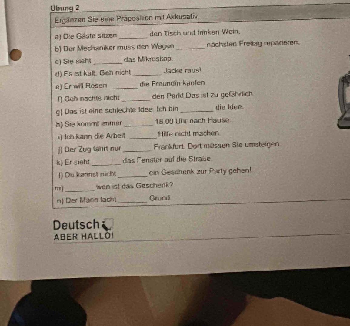 Übung 2 
Ergänzen Sie eine Präposition mit Akkusativ 
a) Die Gäste sitzen_ den Tisch und frinken Wein. 
b) Der Mechaniker muss den Wagen_ nächsten Freitag reparieren. 
c) Sie siehl _das Mikroskop. 
d) Es rst kalt. Geh nicht _Jacke raus! 
e) Er will Rosen _die Freundin kaufen 
() Geh nachts nicht _den Park! Das ist zu gefährlich 
g) Das ist eine schlechte Idee tch bin _die Idee. 
h) Sie kommt immer _ 18.00 Uhr nach Hause. 
i) Ich kann die Arbeit _Hilfe nicht machen 
j) Der Zug fährt nur _Frankfurt. Dort müssen Sie umsteigen 
k) Er sight _das Fenster auf die Straße 
l) Du kannst nicht _ein Geschenk zur Party gehen! 
m)_ wen ist das Geschenk? 
n) Der Mann lacht _Grund 
Deutsch 
ABER HALLO!