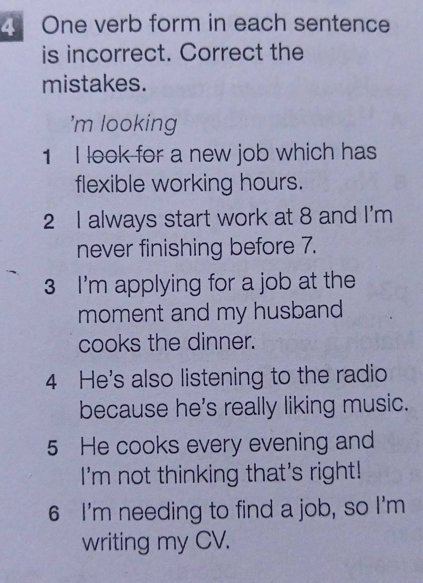 One verb form in each sentence 
is incorrect. Correct the 
mistakes. 
'm looking 
1 I look for a new job which has 
flexible working hours. 
2 I always start work at 8 and I'm 
never finishing before 7. 
3 I'm applying for a job at the 
moment and my husband 
cooks the dinner. 
4 He's also listening to the radio 
because he's really liking music. 
5 He cooks every evening and 
I'm not thinking that's right! 
6 I'm needing to find a job, so I'm 
writing my CV.