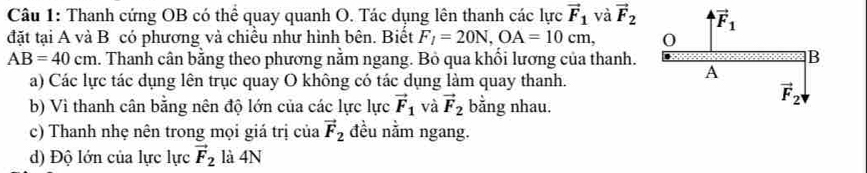 Thanh cứng OB có thể quay quanh O. Tác dụng lên thanh các lực vector F_1 và vector F_2
đặt tại A và B có phương và chiều như hình bên. Biết F_1=20N,OA=10cm,
AB=40cm. Thanh cân bằng theo phương nằm ngang. Bỏ qua khổi lương của thanh.
a) Các lực tác dụng lên trục quay O không có tác dụng làm quay thanh.
b) Vì thanh cân bằng nên độ lớn của các lực lực vector F_1 và vector F_2 bằng nhau.
c) Thanh nhẹ nên trong mọi giá trị của vector F_2 đều nằm ngang.
d) Độ lớn của lực lực vector F_2 là 4N