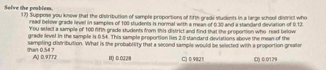 Solve the problem.
17) Suppose you know that the distribution of sample proportions of fifth grade students in a large school district who
read below grade level in samples of 100 students is normal with a mean of 0.30 and a standard deviation of 0.12.
You select a sample of 100 fifth grade students from this district and find that the proportion who read below
grade level in the sample is 0.54. This sample proportion lies 2.0 standard deviations above the mean of the
sampling distribution. What is the probability that a second sample would be selected with a proportion greater
than 0.54 ?
A) 0.9772 B) 0.0228 C) 0.9821 D) 0.0179