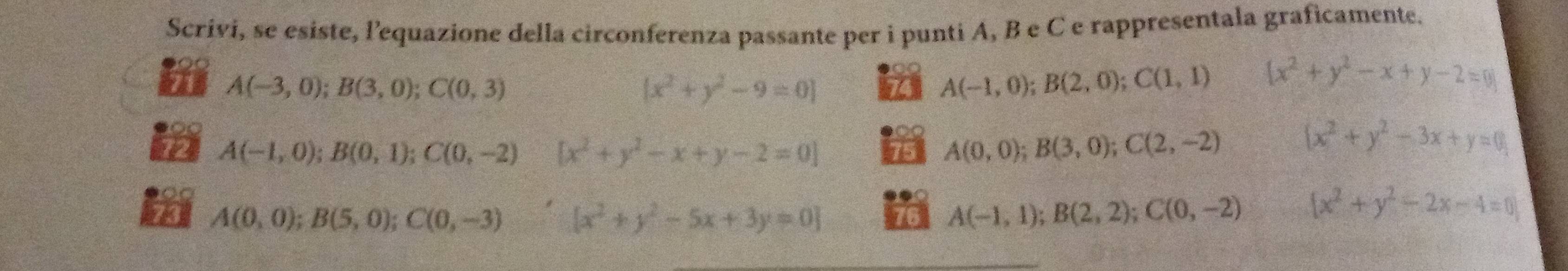 Scrivi, se esiste, l'equazione della circonferenza passante per i punti A, B e C e rappresentala graficamente.
A(-3,0);B(3,0); C(0,3)
[x^2+y^2-9=0] 74 A(-1,0);B(2,0); C(1,1)  x^2+y^2-x+y-2=0
A(-1,0); B(0,1); C(0,-2) [x^2+y^2-x+y-2=0] 15 A(0,0); B(3,0); C(2,-2) x^2+y^2-3x+y=0
73 A(0,0); B(5,0); C(0,-3)  3/4   x^2+y^2-5x+3y=0 76 A(-1,1);B(2,2); C(0,-2) [x^2+y^2-2x-4=0