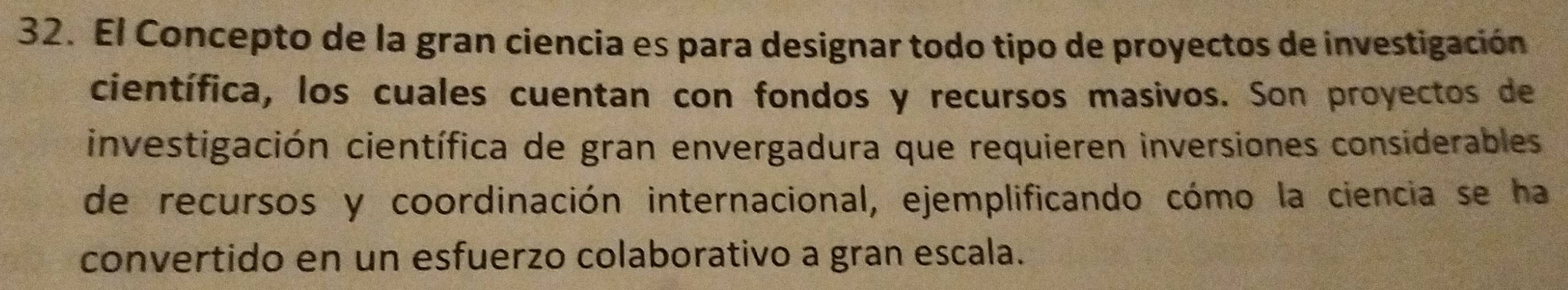 El Concepto de la gran ciencia es para designar todo tipo de proyectos de investigación 
científica, los cuales cuentan con fondos y recursos masivos. Son proyectos de 
investigación científica de gran envergadura que requieren inversiones considerables 
de recursos y coordinación internacional, ejemplificando cómo la ciencia se ha 
convertido en un esfuerzo colaborativo a gran escala.