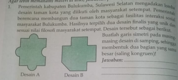 Agar lebin memahami materi al alus 
1. Pemerintah kabupaten Bulukumba, Sulawesi Selatan mengadakan lomba 
desain taman kota yang diikuti oleh masyarakat setempat. Pemerintah 
berencana membangun dua taman kota sebagai fasilitas interaksi sosial 
masyarakat Bulukumba. Hasilnya terpilih dua desain finalis yang unik dan 
sesuai nilai filosofi masyarakat setempat. Desain tersebut sebagai berikut. 
Buatlah garis simetri pada masing- 
masing desain di samping, sehingga 
membentuk dua bagian yang sama 
besar (saling kongruen)! 
Jawaban:_ 
_ 
Desain A Desain B_