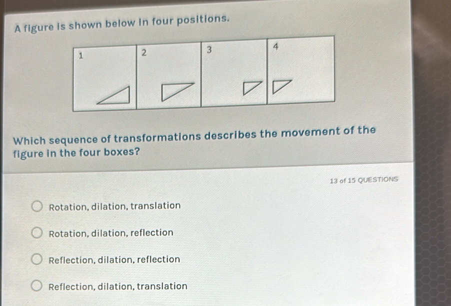 A figure is shown below in four positions.
Which sequence of transformations describes the movement of the
figure in the four boxes?
13 of 15 QUESTIONS
Rotation, dilation, translation
Rotation, dilation, reflection
Reflection, dilation, reflection
Reflection, dilation, translation