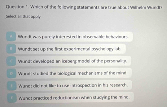 Which of the following statements are true about Wilhelm Wundt?
Select all that apply
Wundt was purely interested in observable behaviours.
Wundt set up the first experimental psychology lab.
C Wundt developed an iceberg model of the personality.
D Wundt studied the biological mechanisms of the mind.
f Wundt did not like to use introspection in his research.
Wundt practiced reductionism when studying the mind.