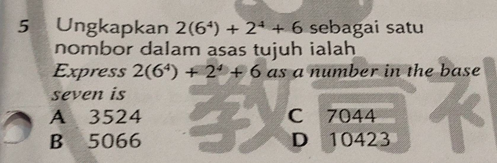 Ungkapkan 2(6^4)+2^4+6 sebagai satu
nombor dalam asas tujuh ialah
Express 2(6^4)+2^4+6 as a number in the base
seven is
A 3524 C 7044
B 5066 D 10423