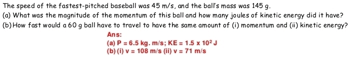 The speed of the fastest-pitched baseball was 45 m/s, and the ball's mass was 145 g.
(a) What was the magnitude of the momentum of this ball and how many joules of kinetic energy did it have?
(b)How fast would a 60 g ball have to travel to have the same amount of (i) momentum and (ii) kinetic energy?
Ans:
(a) P=6.5kg. m/s; KE=1.5* 10^2J
(b) (i) v=108m/s (ii) v=71m/s