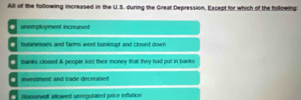 All of the following increased in the U.S. during the Great Depression, Except for which of the following:. unemployment increased
businesses and farms went bankrupt and closed down. banks closed & people lost their money that they had put in banks. investment and trade decreased
Roosevelf allowed unregulated price inflation