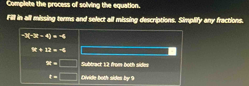 Complete the process of solving the equation. 
Fill in all missing terms and select all missing descriptions. Simplify any fractions.
-3(-3t-4)=-6
9t+12=-6
9t=□ Subtract 12 from both sides
t=□ Divide both sides by 9