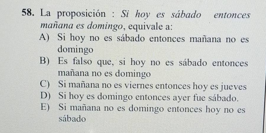 La proposición : Si hoy es sábado entonces
mañana es domingo, equivale a:
A) Si hoy no es sábado entonces mañana no es
domingo
B) Es falso que, si hoy no es sábado entonces
mañana no es domingo
C) Si mañana no es viernes entonces hoy es jueves
D) Si hoy es domingo entonces ayer fue sábado.
E) Si mañana no es domingo entonces hoy no es
sábado