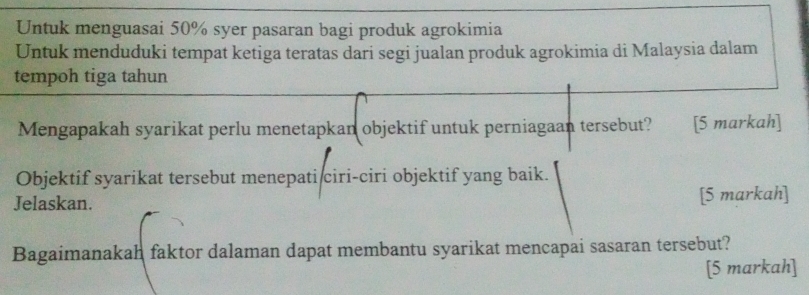 Untuk menguasai 50% syer pasaran bagi produk agrokimia 
Untuk menduduki tempat ketiga teratas dari segi jualan produk agrokimia di Malaysia dalam 
tempoh tiga tahun 
Mengapakah syarikat perlu menetapkan objektif untuk perniagaan tersebut? [5 markah] 
Objektif syarikat tersebut menepati ciri-ciri objektif yang baik. 
Jelaskan. [5 markah] 
Bagaimanakah faktor dalaman dapat membantu syarikat mencapai sasaran tersebut? 
[5 markah]