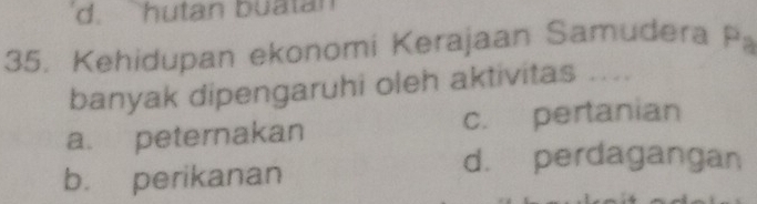 d. hutan buatan
35. Kehidupan ekonomi Kerajaan Samudera E 1
banyak dipengaruhi oleh aktivitas ....
a. peternakan c. pertanian
d. perdagangan
b. perikanan