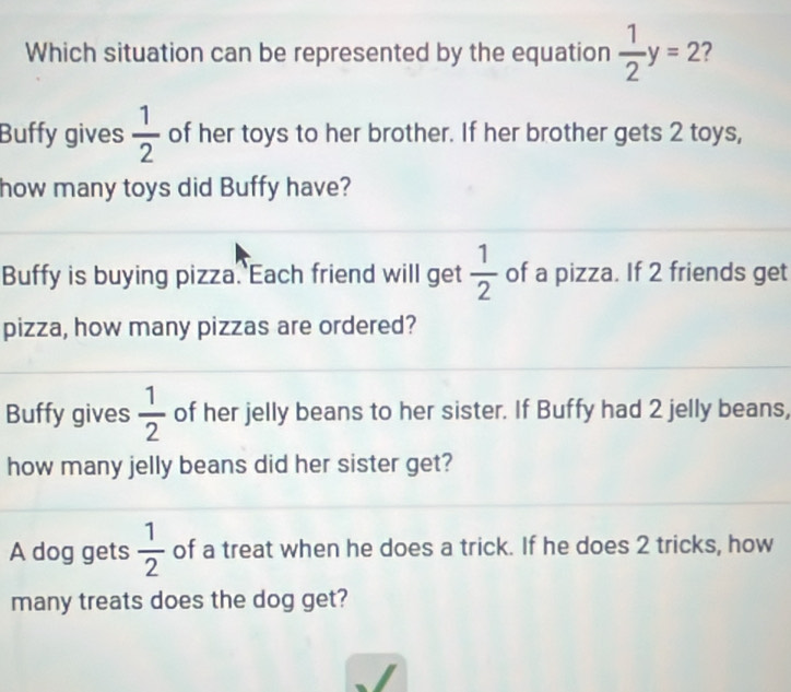 Which situation can be represented by the equation  1/2 y=2 2
Buffy gives  1/2  of her toys to her brother. If her brother gets 2 toys,
how many toys did Buffy have?
Buffy is buying pizza. Each friend will get  1/2  of a pizza. If 2 friends get
pizza, how many pizzas are ordered?
Buffy gives  1/2  of her jelly beans to her sister. If Buffy had 2 jelly beans,
how many jelly beans did her sister get?
A dog gets  1/2  of a treat when he does a trick. If he does 2 tricks, how
many treats does the dog get?