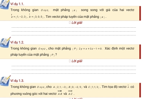 Ví dụ 1.1. 
Trong không gian θxyz, mặt phẳng (ə) song song với giá của hai vectơ
beginarrayr r aendarray =(1;-2;3), b=(3;0;5). Tim vectơ pháp tuyến của mặt phầng (a ) . 
* Lời giải 
_ 
_ 
_ 
Ví dụ 1.2. 
Trong không gian 0xyz , cho mặt phẳng (P):2y+x+3z-1=0 Xác định một vectơ 
pháp tuyến của mặt phầng (P) ? 
Lời giải 
_ 
_ 
_ 
Ví dụ 1.3. 
Trong không gian 0xyz, cho A(2;1;-3); B(0;-2;5) và C(1;1;3). Tìm tọa độ vectơ  1/n  có 
phương vuông góc với hai vectơ α в νà AC.