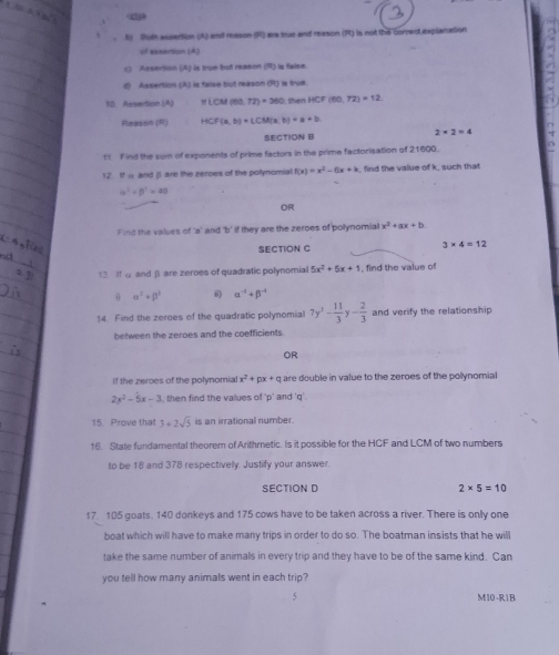 Sot assertion (A) and mason (R) are tue and reason (R) is not the comect explanation
of essention (A)
c) Azsertin (A) is true but reason (R) is false.
d) Assention (A) is false but reason (R) is true.
10. Assertion (A) π )(CM(00.72)+360 then HCF (60,72)=12
Reason (R) HCF(a,b)=LCM(a,b)=a+b
SECTION B 2* 2=4
1t F ind the sui of exponents of prime factors in the prime factorisation of 21600.
12. Ifα and βare the zeroes of the polynomial f(x)=x^2-6x+k , find the value of k, such that
alpha^2+beta^2=40
OR
Find the values of 'a' and 'b' if they are the zeroes of polynomial x^2+ax+b
SECTION C 3* 4=12
1  d and β are zeroes of quadratic polynomial 5x^2+5x+1 , find the value of
alpha^2+beta^2 ii) alpha^(-4)+beta^(-4)
14 Find the zeroes of the quadratic polynomial 7y^2- 11/3 y- 2/3  and verify the relationship
between the zeroes and the coefficients.
OR
if the zeroes of the polynomial x^2+px+q are double in value to the zeroes of the polynomial
2x^2-5x-3 , then find the values of 'p' and 'q'.
15. Prove that 3+2sqrt(5) is an irrational number.
16. State fundamental theorem of Arithmetic. Is it possible for the HCF and LCM of two numbers
to be 18 and 378 respectivelly. Justify your answer.
SECTION D 2* 5=10
17 105 goats. 140 donkeys and 175 cows have to be taken across a river. There is only one
boat which will have to make many trips in order to do so. The boatman insists that he will
take the same number of animals in every trip and they have to be of the same kind. Can
you tell how many animals went in each trip?
M10-R1B