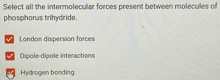 Select all the intermolecular forces present between molecules of
phosphorus trihydride.
London dispersion forces
Dipole-dipole interactions
Hydrogen bonding